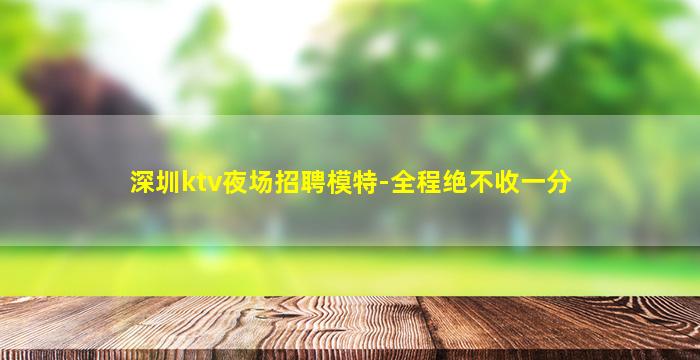 深圳ktv夜场招聘模特-全程绝不收一分